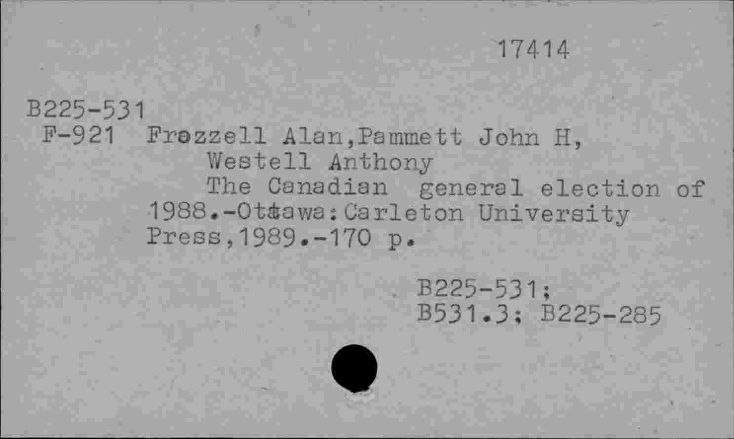 ﻿17414
B225-531
F-921 Frozzell Alan»Pammett John H,
Westell Anthony
The Canadian general election of 1988.-Ottawa:Carleton University Press,1989.-170 p.
B225-531;
B531.3; B225-285